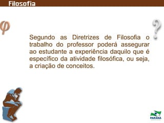 Segundo as Diretrizes de Filosofia o
trabalho do professor poderá assegurar
ao estudante a experiência daquilo que é
específico da atividade filosófica, ou seja,
a criação de conceitos.
 