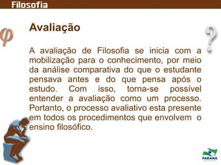 Avaliação
A avaliação de Filosofia se inicia com a
mobilização para o conhecimento, por meio
da análise comparativa do que o estudante
pensava antes e do que pensa após o
estudo. Com isso, torna-se possível
entender a avaliação como um processo.
Portanto, o processo avaliativo esta presente
em todos os procedimentos que envolvem o
ensino filosófico.
 