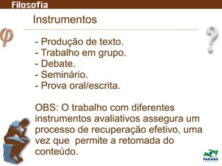 Instrumentos
- Produção de texto.
- Trabalho em grupo.
- Debate.
- Seminário.
- Prova oral/escrita.
OBS: O trabalho com diferentes
instrumentos avaliativos assegura um
processo de recuperação efetivo, uma
vez que permite a retomada do
conteúdo.
 