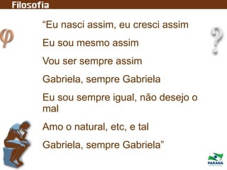 “Eu nasci assim, eu cresci assim
Eu sou mesmo assim
Vou ser sempre assim
Gabriela, sempre Gabriela
Eu sou sempre igual, não desejo o
mal
Amo o natural, etc, e tal
Gabriela, sempre Gabriela”
 