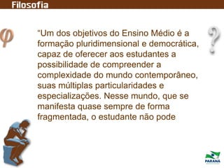 “Um dos objetivos do Ensino Médio é a
formação pluridimensional e democrática,
capaz de oferecer aos estudantes a
possibilidade de compreender a
complexidade do mundo contemporâneo,
suas múltiplas particularidades e
especializações. Nesse mundo, que se
manifesta quase sempre de forma
fragmentada, o estudante não pode
 