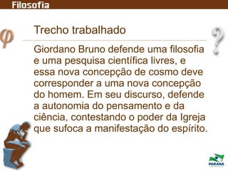 Giordano Bruno defende uma filosofia
e uma pesquisa científica livres, e
essa nova concepção de cosmo deve
corresponder a uma nova concepção
do homem. Em seu discurso, defende
a autonomia do pensamento e da
ciência, contestando o poder da Igreja
que sufoca a manifestação do espírito.
Trecho trabalhado
 