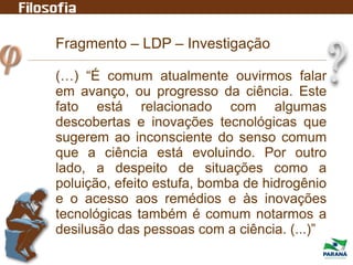 Fragmento – LDP – Investigação
(…) “É comum atualmente ouvirmos falar
em avanço, ou progresso da ciência. Este
fato está relacionado com algumas
descobertas e inovações tecnológicas que
sugerem ao inconsciente do senso comum
que a ciência está evoluindo. Por outro
lado, a despeito de situações como a
poluição, efeito estufa, bomba de hidrogênio
e o acesso aos remédios e às inovações
tecnológicas também é comum notarmos a
desilusão das pessoas com a ciência. (...)”
 