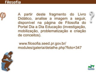 A partir deste fragmento do Livro
Didático, analise a imagem a seguir,
disponível na página de Filosofia do
Portal Dia a Dia Educação (investigação,
mobilização, problematização e criação
de conceitos).
www.filosofia.seed.pr.gov.br/
modules/galeria/detalhe.php?foto=347
 