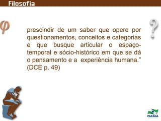 prescindir de um saber que opere por
questionamentos, conceitos e categorias
e que busque articular o espaço-
temporal e sócio-histórico em que se dá
o pensamento e a experiência humana.”
(DCE p. 49)
 
