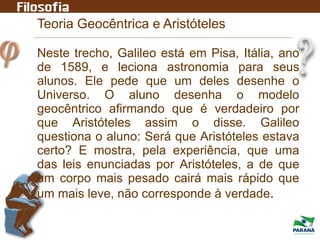 Teoria Geocêntrica e Aristóteles
Neste trecho, Galileo está em Pisa, Itália, ano
de 1589, e leciona astronomia para seus
alunos. Ele pede que um deles desenhe o
Universo. O aluno desenha o modelo
geocêntrico afirmando que é verdadeiro por
que Aristóteles assim o disse. Galileo
questiona o aluno: Será que Aristóteles estava
certo? E mostra, pela experiência, que uma
das leis enunciadas por Aristóteles, a de que
um corpo mais pesado cairá mais rápido que
um mais leve, não corresponde à verdade.
 