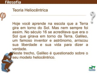 Teoria Heliocêntrica
Hoje você aprende na escola que a Terra
gira em torno do Sol. Mas nem sempre foi
assim. No século 16 se acreditava que era o
Sol que girava em torno da Terra. Galileo,
um famoso inventor e astrônomo, arriscou
sua liberdade e sua vida para dizer a
verdade.
Neste trecho, Galileo é questionado sobre o
seu modelo heliocêntrico.
 