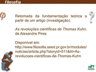 Retomada da fundamentação teórica a
partir de um artigo (investigação).
As revoluções científicas de Thomas Kuhn,
de Alexandre Pires
Disponível em:
http://www.filosofia.seed.pr.gov.br/modules/
noticias/article.php?storyid=511&tit=As-
revolucoes-cientificas-de-Thomas-Kuhn
 