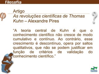 Artigo
As revoluções científicas de Thomas
Kuhn – Alexandre Pires
“A teoria central de Kuhn é que o
conhecimento científico não cresce de modo
cumulativo e contínuo. Ao contrário, esse
crescimento é descontínuo, opera por saltos
qualitativos, que não se podem justificar em
função de critérios de validação do
conhecimento científico.”
 