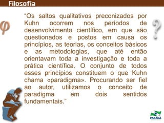 “Os saltos qualitativos preconizados por
Kuhn ocorrem nos períodos de
desenvolvimento científico, em que são
questionados e postos em causa os
princípios, as teorias, os conceitos básicos
e as metodologias, que até então
orientavam toda a investigação e toda a
prática científica. O conjunto de todos
esses princípios constituem o que Kuhn
chama «paradigma». Procurando ser fiel
ao autor, utilizamos o conceito de
paradigma em dois sentidos
fundamentais.”
 