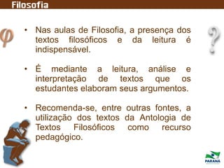 • Nas aulas de Filosofia, a presença dos
textos filosóficos e da leitura é
indispensável.
• É mediante a leitura, análise e
interpretação de textos que os
estudantes elaboram seus argumentos.
• Recomenda-se, entre outras fontes, a
utilização dos textos da Antologia de
Textos Filosóficos como recurso
pedagógico.
 