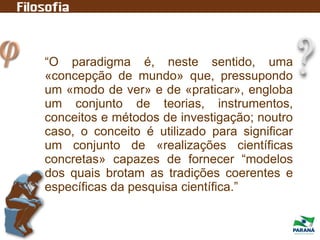 “O paradigma é, neste sentido, uma
«concepção de mundo» que, pressupondo
um «modo de ver» e de «praticar», engloba
um conjunto de teorias, instrumentos,
conceitos e métodos de investigação; noutro
caso, o conceito é utilizado para significar
um conjunto de «realizações científicas
concretas» capazes de fornecer “modelos
dos quais brotam as tradições coerentes e
específicas da pesquisa científica.”
 