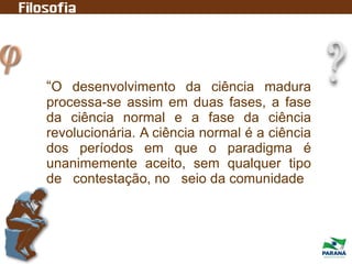 “O desenvolvimento da ciência madura
processa-se assim em duas fases, a fase
da ciência normal e a fase da ciência
revolucionária. A ciência normal é a ciência
dos períodos em que o paradigma é
unanimemente aceito, sem qualquer tipo
de contestação, no seio da comunidade
 