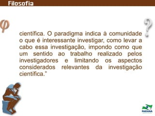 científica. O paradigma indica à comunidade
o que é interessante investigar, como levar a
cabo essa investigação, impondo como que
um sentido ao trabalho realizado pelos
investigadores e limitando os aspectos
considerados relevantes da investigação
científica.”
 