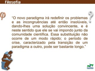 “O novo paradigma irá redefinir os problemas
e as incongruências até então insolúveis,
dando-lhes uma solução convincente, e é
neste sentido que ele se vai impondo junto da
comunidade científica. Essa substituição não
ocorre de um modo rápido; o período de
crise, caracterizado pela transição de um
paradigma a outro, pode ser bastante longo.”
 