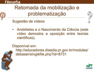 Retomada da mobilização e
problematização
Sugestão de vídeos
• Aristóteles e o Nascimento da Ciência (este
vídeo demostra a oposição entre teorias
científicas).
Disponível em:
http://educadores.diaadia.pr.gov.br/modules/
debaser/singlefile.php?id=8731
 