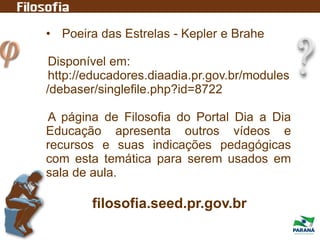 • Poeira das Estrelas - Kepler e Brahe
Disponível em:
http://educadores.diaadia.pr.gov.br/modules
/debaser/singlefile.php?id=8722
A página de Filosofia do Portal Dia a Dia
Educação apresenta outros vídeos e
recursos e suas indicações pedagógicas
com esta temática para serem usados em
sala de aula.
filosofia.seed.pr.gov.br
 