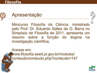 Apresentação
Minicurso Filosofia da Ciência, ministrado
pelo Prof. Dr. Eduardo Salles de O. Barra no
Simpósio de Filosofia de 2011, apresenta um
resumo sobre a função do dogma na
investigação científica.
Acesse em:
www.filosofia.seed.pr.gov.br/modules/
conteudo/conteudo.php?conteudo=147
 