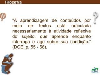 “A aprendizagem de conteúdos por
meio de textos está articulada
necessariamente à atividade reflexiva
do sujeito, que aprende enquanto
interroga e age sobre sua condição.”
(DCE, p. 55 - 56).
 