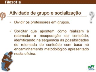 Atividade de grupo e socialização
• Dividir os professores em grupos.
• Solicitar que apontem como realizam a
retomada e recuperação do conteúdo,
identificando na sequência as possibilidades
de retomada de conteúdo com base no
encaminhamento metodológico apresentado
nesta oficina.
 