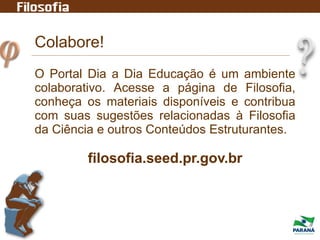 Colabore!
O Portal Dia a Dia Educação é um ambiente
colaborativo. Acesse a página de Filosofia,
conheça os materiais disponíveis e contribua
com suas sugestões relacionadas à Filosofia
da Ciência e outros Conteúdos Estruturantes.
filosofia.seed.pr.gov.br
 