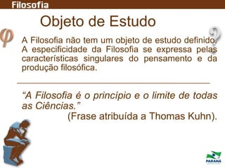 Objeto de Estudo
A Filosofia não tem um objeto de estudo definido.
A especificidade da Filosofia se expressa pelas
características singulares do pensamento e da
produção filosófica.
“A Filosofia é o princípio e o limite de todas
as Ciências.”
(Frase atribuída a Thomas Kuhn).
 