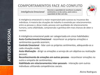 ATITUDEPESSOAL
COMPORTAMENTOS FACE AO CONFLITO
Inteligência Emocional
Descreve a capacidade de reconhecer os próprios
sentimentos e os dos outros, assim como a
capacidade de lidar com eles.
A inteligência emocional é a maior responsável pelo sucesso ou insucesso dos
indivíduos. A maioria das situações de trabalho é envolvida por relacionamentos
entre as pessoas e, desse modo, pessoas com qualidades de relacionamento
humano, como afabilidade, compreensão e gentileza têm mais chances de obter o
sucesso.
A inteligência emocional pode ser categorizada em cinco habilidades:
Auto-Conhecimento Emocional - reconhecer as próprias emoções e
sentimentos quando ocorrem;
Controle Emocional - lidar com os próprios sentimentos, adequando-os a
cada situação vivida;
Auto-Motivação - dirigir as emoções a serviço de um objetivo ou realização
pessoal;
Reconhecimento de emoções em outras pessoas - reconhecer emoções no
outro e empatia de sentimentos;
Habilidade em relacionamentos inter-pessoais - interação com outros
indivíduos utilizando competências sociais.
Alcino Rodrigues
 