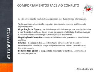 ATITUDEPESSOAL
COMPORTAMENTOS FACE AO CONFLITO
As três primeiras são habilidades intrapessoais e as duas últimas, interpessoais.
Tanto quanto as primeiras são essenciais ao autoconhecimento, as últimas são
importantes em:
Organização de Grupos - habilidade essencial da liderança, que envolve iniciativa
e coordenação de esforços de um grupo, bem como a habilidade de obter do grupo
o reconhecimento da liderança e uma cooperação espontânea.
Negociação de Soluções - característica do mediador, prevenindo e resolvendo
conflitos.
Empatia - é a capacidade de, ao identificar e compreender os desejos e
sentimentos dos indivíduos, reagir adequadamente de forma a canalizá-los ao
interesse comum.
Sensibilidade Social - é a capacidade de detectar e identificar sentimentos e
motivos das pessoas.
Alcino Rodrigues
 