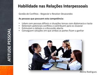 ATITUDEPESSOAL
Habilidade nas Relações Interpessoais
Gestão de Conflitos - Negociar e Resolver Desacordos
As pessoas que possuem esta competência:
• Lidam com pessoas difíceis e situações tensas com diplomacia e tacto
• Detectam potenciais conflitos e contribuem para os esvaziar
• Estimulam o debate e a discussão aberta
• Conseguem soluções em que ambas as partes ficam a ganhar
Alcino Rodrigues
 