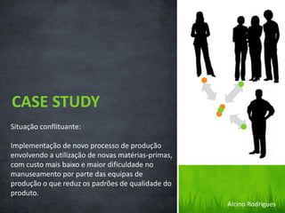 Situação conflituante:
Implementação de novo processo de produção
envolvendo a utilização de novas matérias-primas,
com custo mais baixo e maior dificuldade no
manuseamento por parte das equipas de
produção o que reduz os padrões de qualidade do
produto.
CASE STUDY
Alcino Rodrigues
 