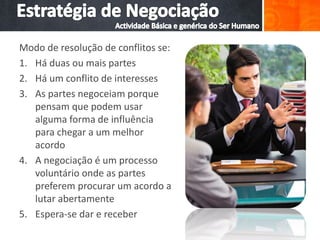 Modo de resolução de conflitos se:
1. Há duas ou mais partes
2. Há um conflito de interesses
3. As partes negoceiam porque
pensam que podem usar
alguma forma de influência
para chegar a um melhor
acordo
4. A negociação é um processo
voluntário onde as partes
preferem procurar um acordo a
lutar abertamente
5. Espera-se dar e receber
 