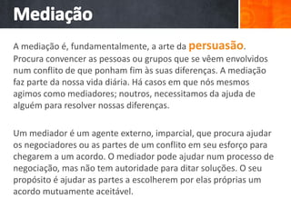 A mediação é, fundamentalmente, a arte da persuasão.
Procura convencer as pessoas ou grupos que se vêem envolvidos
num conflito de que ponham fim às suas diferenças. A mediação
faz parte da nossa vida diária. Há casos em que nós mesmos
agimos como mediadores; noutros, necessitamos da ajuda de
alguém para resolver nossas diferenças.
Um mediador é um agente externo, imparcial, que procura ajudar
os negociadores ou as partes de um conflito em seu esforço para
chegarem a um acordo. O mediador pode ajudar num processo de
negociação, mas não tem autoridade para ditar soluções. O seu
propósito é ajudar as partes a escolherem por elas próprias um
acordo mutuamente aceitável.
 