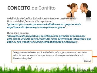 CONCEITO de Conflito
A definição de Conflito é plural apresentando escasso consenso.
Uma das definições mais sóbria pode ser
“processo que se inicia quando um indivíduo ou um grupo se sente
negativamente afectado por outra pessoa ou grupo”.
Outra mais enfática
“Divergência de perspectivas, percebida como geradora de tensão por
pelo menos uma das partes envolvidas numa determinada interacção e que
pode ou não traduzir-se numa incompatibilidade de objectivos”.
“A regra de ouro da conduta é a tolerância mútua, porque nunca pensamos
todos da mesma forma e sempre veremos só uma parte da verdade sob
diferentes ângulos.”
Ghandi
Alcino Rodrigues
 