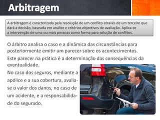O árbitro analisa o caso e a dinâmica das circunstâncias para
posteriormente emitir um parecer sobre os acontecimentos.
Este parecer na prática é a determinação das consequências da
eventualidade.
No caso dos seguros, mediante a
apólice e a sua cobertura, avalia-
se o valor dos danos, no caso de
um acidente, e a responsabilida-
de do segurado.
A arbitragem é caracterizada pela resolução de um conflito através de um terceiro que
dará a decisão, baseada em análise e critérios objectivos de avaliação. Aplica-se
a intervenção de uma ou mais pessoas como forma para solução de conflitos.
 