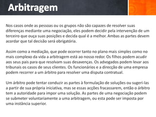 Nos casos onde as pessoas ou os grupos não são capazes de resolver suas
diferenças mediante uma negociação, eles podem decidir pela intervenção de um
terceiro que ouça suas posições e decida qual é a melhor. Ambas as partes devem
acordar que tal decisão será obrigatória.
Assim como a mediação, que pode ocorrer tanto no plano mais simples como no
mais complexo da vida a arbitragem está ao nosso redor. Os filhos podem acudir
aos seus pais para que resolvam suas desavenças. Os advogados podem levar aos
tribunais os casos de seus clientes. Os funcionários e a direcção de uma empresa
podem recorrer a um árbitro para resolver uma disputa contratual.
Um árbitro pode tentar conduzir as partes à formulação de soluções ou sugeri-las
a partir de sua própria iniciativa, mas se essas acções fracassarem, então o árbitro
tem a autoridade para impor uma solução. As partes de uma negociação podem
se submeter voluntariamente a uma arbitragem, ou esta pode ser imposta por
uma instância superior.
 