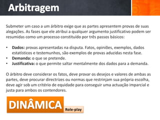 Submeter um caso a um árbitro exige que as partes apresentem provas de suas
alegações. As fases que ele atribui a qualquer argumento justificativo podem ser
resumidas como um processo constituído por três passos básicos:
• Dados: provas apresentadas na disputa. Fatos, opiniões, exemplos, dados
estatísticos e testemunhos, são exemplos de provas aduzidas nesta fase.
• Demanda: o que se pretende.
• Justificativa: o que permite saltar mentalmente dos dados para a demanda.
O árbitro deve considerar os fatos, deve provar os desejos e valores de ambas as
partes, deve procurar directrizes ou normas que restrinjam sua própria escolha,
deve agir sob um critério de equidade para conseguir uma actuação imparcial e
justa para ambos os contendores.
 