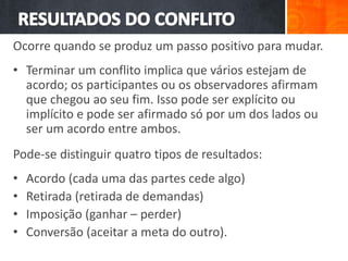 Ocorre quando se produz um passo positivo para mudar.
• Terminar um conflito implica que vários estejam de
acordo; os participantes ou os observadores afirmam
que chegou ao seu fim. Isso pode ser explícito ou
implícito e pode ser afirmado só por um dos lados ou
ser um acordo entre ambos.
Pode-se distinguir quatro tipos de resultados:
• Acordo (cada uma das partes cede algo)
• Retirada (retirada de demandas)
• Imposição (ganhar – perder)
• Conversão (aceitar a meta do outro).
 