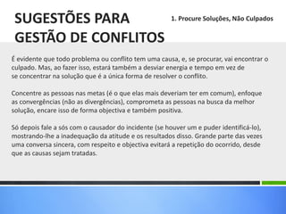 É evidente que todo problema ou conflito tem uma causa, e, se procurar, vai encontrar o
culpado. Mas, ao fazer isso, estará também a desviar energia e tempo em vez de
se concentrar na solução que é a única forma de resolver o conflito.
Concentre as pessoas nas metas (é o que elas mais deveriam ter em comum), enfoque
as convergências (não as divergências), comprometa as pessoas na busca da melhor
solução, encare isso de forma objectiva e também positiva.
Só depois fale a sós com o causador do incidente (se houver um e puder identificá-lo),
mostrando-lhe a inadequação da atitude e os resultados disso. Grande parte das vezes
uma conversa sincera, com respeito e objectiva evitará a repetição do ocorrido, desde
que as causas sejam tratadas.
SUGESTÕES PARA
GESTÃO DE CONFLITOS
1. Procure Soluções, Não Culpados
 