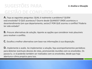 A. Faça as seguintes perguntas: QUAL é realmente o problema? QUEM
está envolvido? O QUE aconteceu? Ocorre desde QUANDO? ONDE aconteceu o
desentendimento (em que departamento, sector)? POR QUE ocorreu o conflito? Poderia
ter sido evitado?
B. Procure alternativas de solução. Aponte as opções que considerar mais plausíveis
para resolver o conflito.
C. Escolha a melhor alternativa com base nas informações à sua disposição.
D. Implemente e avalie. Ao implementar a solução, faça acompanhamentos periódicos
para detectar eventuais desvios de rotas, promovendo reuniões com os envolvidos. Os
passos b, c e d poderão também ser realizados com os envolvidos, desde que haja
abertura e clima propício para isso.
SUGESTÕES PARA
GESTÃO DE CONFLITOS
2. Analise a Situação
 