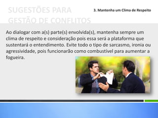 Ao dialogar com a(s) parte(s) envolvida(s), mantenha sempre um
clima de respeito e consideração pois essa será a plataforma que
sustentará o entendimento. Evite todo o tipo de sarcasmo, ironia ou
agressividade, pois funcionarão como combustível para aumentar a
fogueira.
SUGESTÕES PARA
GESTÃO DE CONFLITOS
3. Mantenha um Clima de Respeito
 