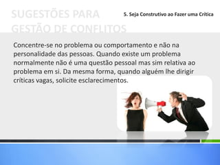 Concentre-se no problema ou comportamento e não na
personalidade das pessoas. Quando existe um problema
normalmente não é uma questão pessoal mas sim relativa ao
problema em si. Da mesma forma, quando alguém lhe dirigir
críticas vagas, solicite esclarecimentos.
SUGESTÕES PARA
GESTÃO DE CONFLITOS
5. Seja Construtivo ao Fazer uma Crítica
 