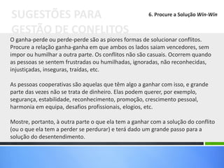 O ganha-perde ou perde-perde são as piores formas de solucionar conflitos.
Procure a relação ganha-ganha em que ambos os lados saiam vencedores, sem
impor ou humilhar a outra parte. Os conflitos não são casuais. Ocorrem quando
as pessoas se sentem frustradas ou humilhadas, ignoradas, não reconhecidas,
injustiçadas, inseguras, traídas, etc.
As pessoas cooperativas são aquelas que têm algo a ganhar com isso, e grande
parte das vezes não se trata de dinheiro. Elas podem querer, por exemplo,
segurança, estabilidade, reconhecimento, promoção, crescimento pessoal,
harmonia em equipa, desafios profissionais, elogios, etc.
Mostre, portanto, à outra parte o que ela tem a ganhar com a solução do conflito
(ou o que ela tem a perder se perdurar) e terá dado um grande passo para a
solução do desentendimento.
SUGESTÕES PARA
GESTÃO DE CONFLITOS
6. Procure a Solução Win-Win
 