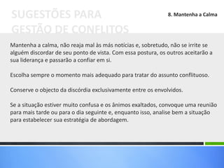 Mantenha a calma, não reaja mal às más notícias e, sobretudo, não se irrite se
alguém discordar de seu ponto de vista. Com essa postura, os outros aceitarão a
sua liderança e passarão a confiar em si.
Escolha sempre o momento mais adequado para tratar do assunto conflituoso.
Conserve o objecto da discórdia exclusivamente entre os envolvidos.
Se a situação estiver muito confusa e os ânimos exaltados, convoque uma reunião
para mais tarde ou para o dia seguinte e, enquanto isso, analise bem a situação
para estabelecer sua estratégia de abordagem.
SUGESTÕES PARA
GESTÃO DE CONFLITOS
8. Mantenha a Calma
 