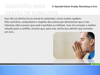 Isso não vai diminuí-lo ou torná-lo vulnerável, como muitos supõem.
Pelo contrário, conquistará o respeito dos outros por demonstrar que o seu
interesse não é provar que você é perfeito ou infalível, mas sim arranjar a melhor
solução para o conflito, mesmo que, para isso, tenha que admitir que cometeu
um erro.
SUGESTÕES PARA
GESTÃO DE CONFLITOS
9. Quando Estiver Errado, Reconheça o Erro
 