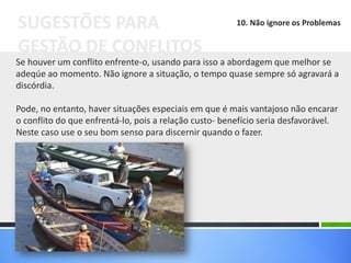 Se houver um conflito enfrente-o, usando para isso a abordagem que melhor se
adeqúe ao momento. Não ignore a situação, o tempo quase sempre só agravará a
discórdia.
Pode, no entanto, haver situações especiais em que é mais vantajoso não encarar
o conflito do que enfrentá-lo, pois a relação custo- benefício seria desfavorável.
Neste caso use o seu bom senso para discernir quando o fazer.
SUGESTÕES PARA
GESTÃO DE CONFLITOS
10. Não ignore os Problemas
 
