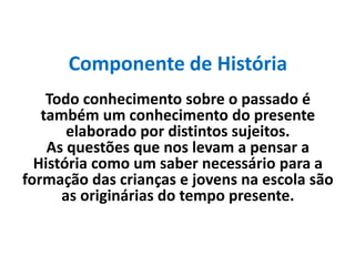 Componente de História
Todo conhecimento sobre o passado é
também um conhecimento do presente
elaborado por distintos sujeitos.
As questões que nos levam a pensar a
História como um saber necessário para a
formação das crianças e jovens na escola são
as originárias do tempo presente.
 