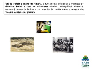 Para se pensar o ensino de História, é fundamental considerar a utilização de
diferentes fontes e tipos de documento (escritos, iconográficos, materiais,
imateriais) capazes de facilitar a compreensão da relação tempo e espaço e das
relações sociais que os geraram.
 