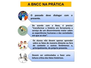 A BNCC NA PRÁTICA
De acordo com a Base, é preciso
“transformar a história em ferramenta a
serviço de um discernimento maior sobre
as experiências humanas e das sociedades
em que se vive”.
Os alunos não devem apenas aprender
sobre os fatos de maneira distante ou fora
de contexto a outros fenômenos e,
principalmente, do próprio presente.
O passado deve dialogar com o
presente.
Devem ser estimulados a fazer uma
leitura crítica dos fatos históricos.
 