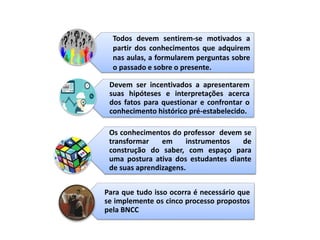 Devem ser incentivados a apresentarem
suas hipóteses e interpretações acerca
dos fatos para questionar e confrontar o
conhecimento histórico pré-estabelecido.
Os conhecimentos do professor devem se
transformar em instrumentos de
construção do saber, com espaço para
uma postura ativa dos estudantes diante
de suas aprendizagens.
Para que tudo isso ocorra é necessário que
se implemente os cinco processo propostos
pela BNCC
Todos devem sentirem-se motivados a
partir dos conhecimentos que adquirem
nas aulas, a formularem perguntas sobre
o passado e sobre o presente.
 