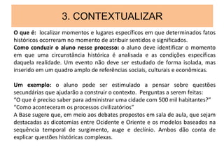 3. CONTEXTUALIZAR
O que é: localizar momentos e lugares específicos em que determinados fatos
históricos ocorreram no momento de atribuir sentidos e significados.
Como conduzir o aluno nesse processo: o aluno deve identificar o momento
em que uma circunstância histórica é analisada e as condições específicas
daquela realidade. Um evento não deve ser estudado de forma isolada, mas
inserido em um quadro amplo de referências sociais, culturais e econômicas.
Um exemplo: o aluno pode ser estimulado a pensar sobre questões
secundárias que ajudarão a construir o contexto. Perguntas a serem feitas:
“O que é preciso saber para administrar uma cidade com 500 mil habitantes?”
“Como aconteceram os processos civilizatórios”
A Base sugere que, em meio aos debates propostos em sala de aula, que sejam
destacadas as dicotomias entre Ocidente e Oriente e os modelos baseados na
sequência temporal de surgimento, auge e declínio. Ambos dão conta de
explicar questões históricas complexas.
 